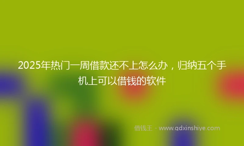2025年热门一周借款还不上怎么办，归纳五个手机上可以借钱的软件