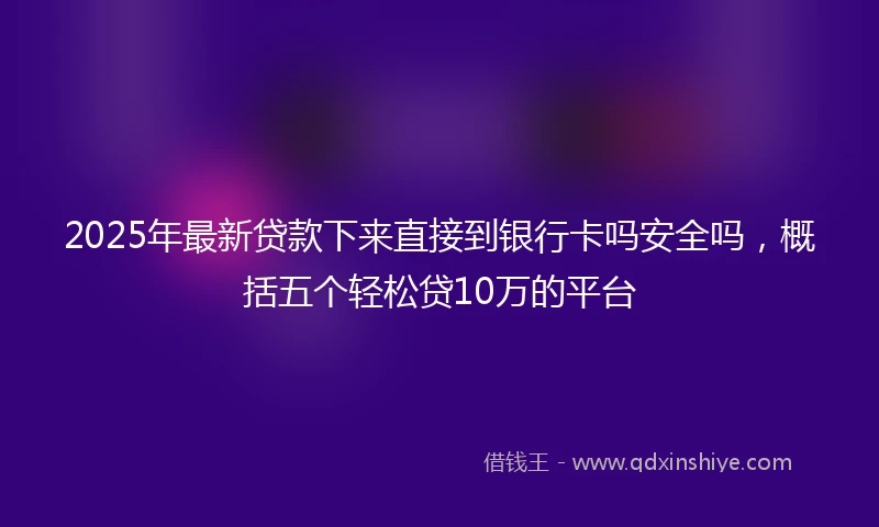 2025年最新贷款下来直接到银行卡吗安全吗，概括五个轻松贷10万的平台