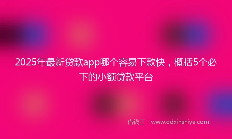 2025年最新贷款app哪个容易下款快，概括5个必下的小额贷款平台