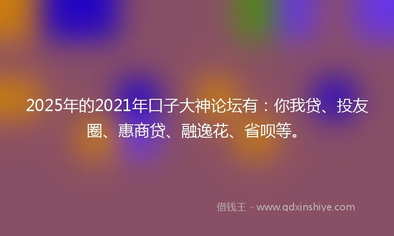 2025年的2021年口子大神论坛有：你我贷、投友圈、惠商贷、融逸花、省呗等。