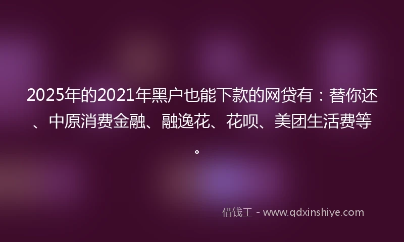 2025年的2021年黑户也能下款的网贷有：替你还、中原消费金融、融逸花、花呗、美团生活费等。