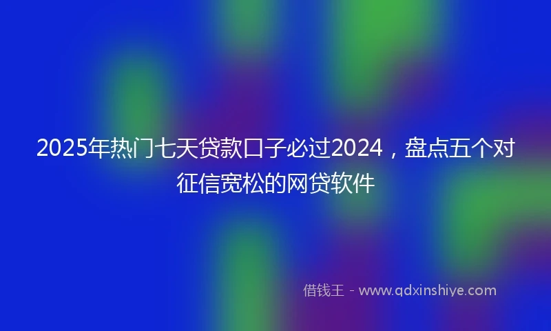 2025年热门七天贷款口子必过2024，盘点五个对征信宽松的网贷软件