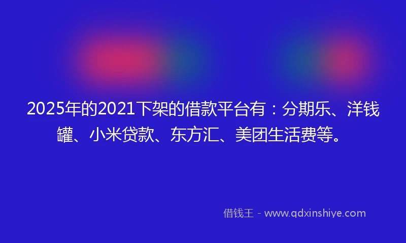 2025年的2021下架的借款平台有：分期乐、洋钱罐、小米贷款、东方汇、美团生活费等。