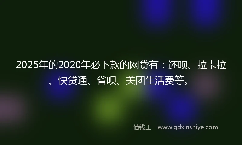 2025年的2020年必下款的网贷有：还呗、拉卡拉、快贷通、省呗、美团生活费等。