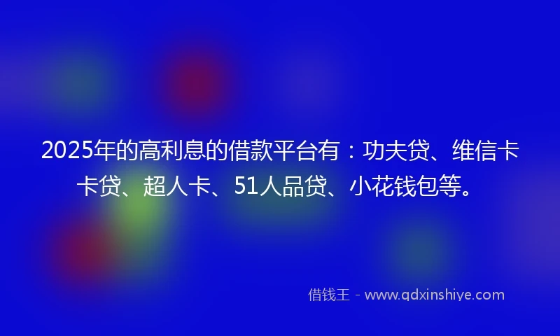 2025年的高利息的借款平台有：功夫贷、维信卡卡贷、超人卡、51人品贷、小花钱包等。