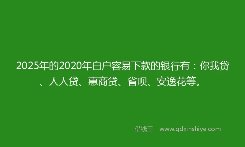 2025年的2020年白户容易下款的银行有：你我贷、人人贷、惠商贷、省呗、安逸花等。
