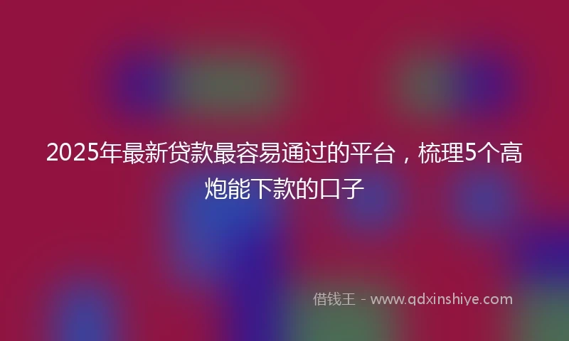 2025年最新贷款最容易通过的平台，梳理5个高炮能下款的口子