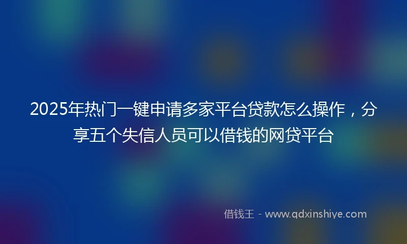 2025年热门一键申请多家平台贷款怎么操作，分享五个失信人员可以借钱的网贷平台