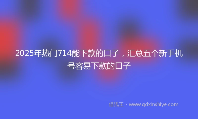 2025年热门714能下款的口子，汇总五个新手机号容易下款的口子
