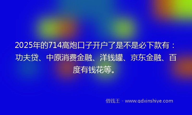 2025年的714高炮口子开户了是不是必下款有：功夫贷、中原消费金融、洋钱罐、京东金融、百度有钱花等。