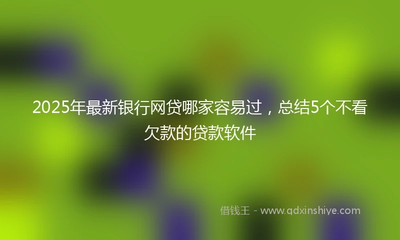2025年最新银行网贷哪家容易过，总结5个不看欠款的贷款软件