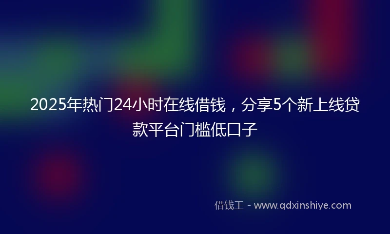 2025年热门24小时在线借钱，分享5个新上线贷款平台门槛低口子