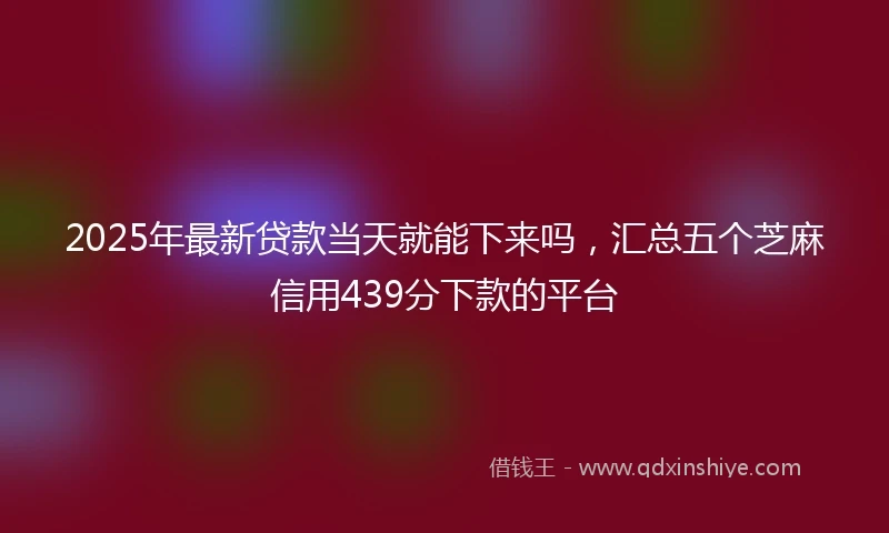 2025年最新贷款当天就能下来吗，汇总五个芝麻信用439分下款的平台
