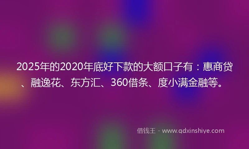 2025年的2020年底好下款的大额口子有：惠商贷、融逸花、东方汇、360借条、度小满金融等。