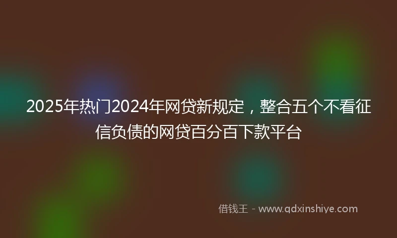 2025年热门2024年网贷新规定，整合五个不看征信负债的网贷百分百下款平台