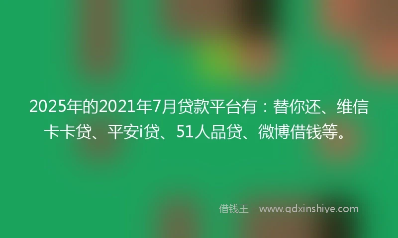 2025年的2021年7月贷款平台有：替你还、维信卡卡贷、平安i贷、51人品贷、微博借钱等。