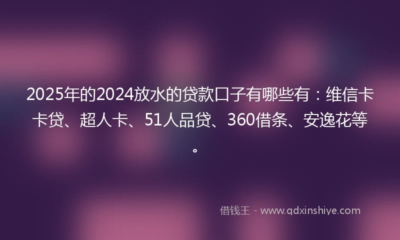 2025年的2024放水的贷款口子有哪些有：维信卡卡贷、超人卡、51人品贷、360借条、安逸花等。