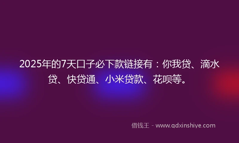 2025年的7天口子必下款链接有：你我贷、滴水贷、快贷通、小米贷款、花呗等。
