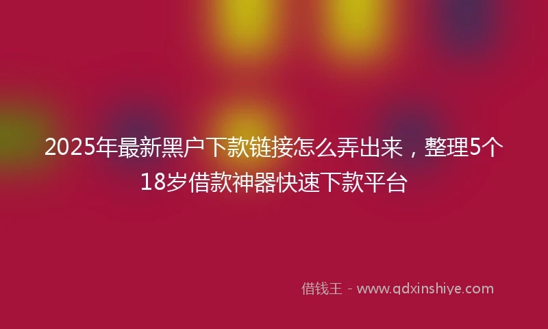 2025年最新黑户下款链接怎么弄出来，整理5个18岁借款神器快速下款平台