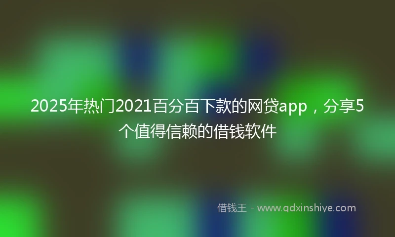 2025年热门2021百分百下款的网贷app，分享5个值得信赖的借钱软件