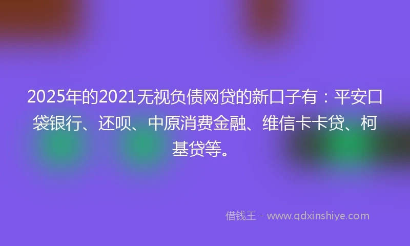 2025年的2021无视负债网贷的新口子有：平安口袋银行、还呗、中原消费金融、维信卡卡贷、柯基贷等。