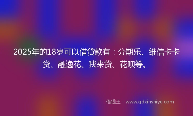 2025年的18岁可以借贷款有：分期乐、维信卡卡贷、融逸花、我来贷、花呗等。