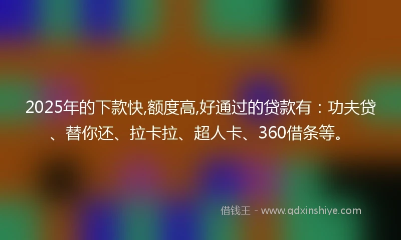 2025年的下款快,额度高,好通过的贷款有：功夫贷、替你还、拉卡拉、超人卡、360借条等。