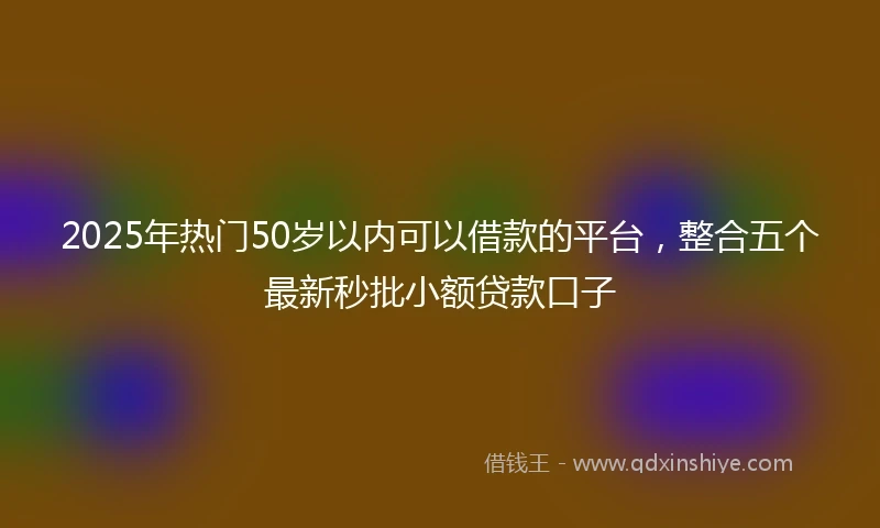 2025年热门50岁以内可以借款的平台，整合五个最新秒批小额贷款口子