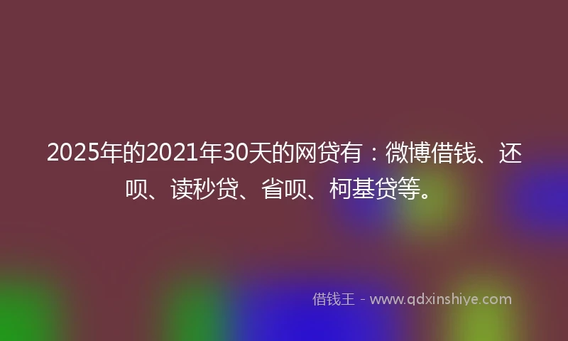 2025年的2021年30天的网贷有：微博借钱、还呗、读秒贷、省呗、柯基贷等。