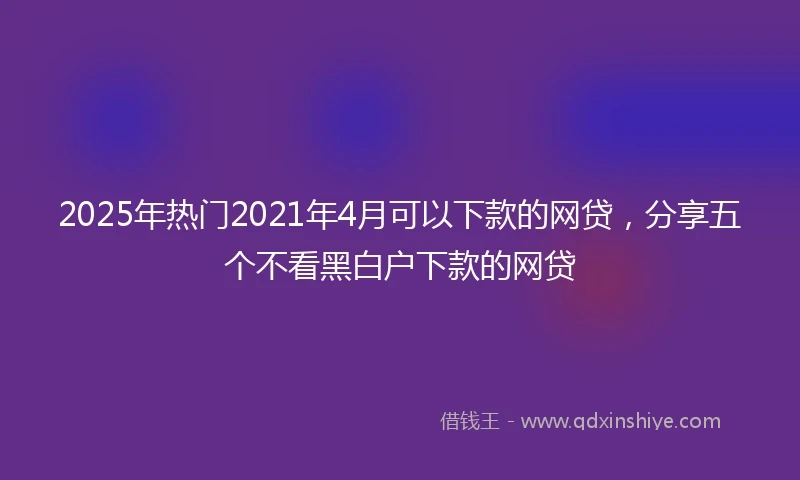 2025年热门2021年4月可以下款的网贷，分享五个不看黑白户下款的网贷