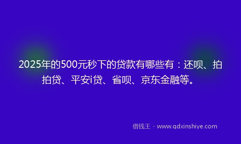2025年的500元秒下的贷款有哪些有：还呗、拍拍贷、平安i贷、省呗、京东金融等。