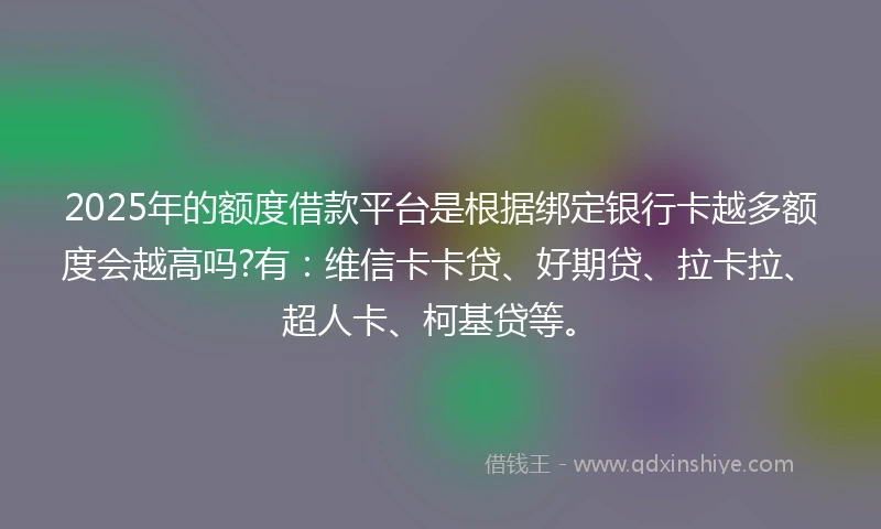 2025年的额度借款平台是根据绑定银行卡越多额度会越高吗?有：维信卡卡贷、好期贷、拉卡拉、超人卡、柯基贷等。