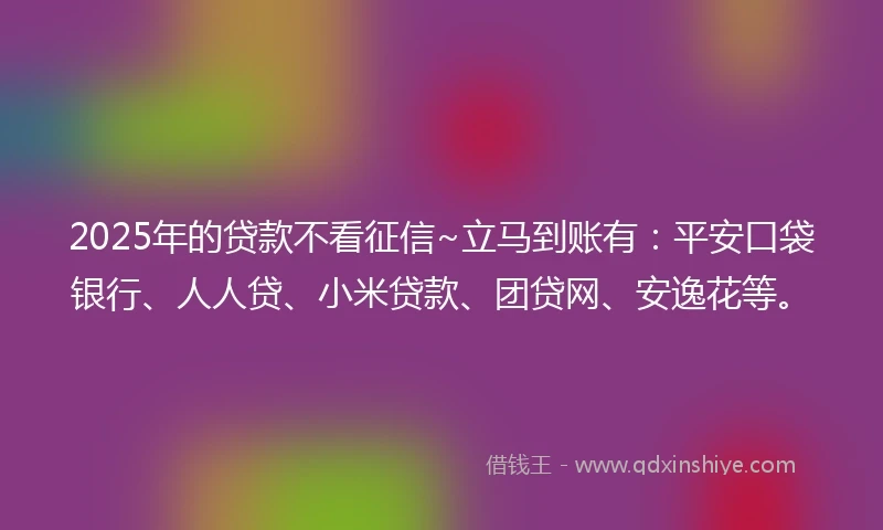 2025年的贷款不看征信~立马到账有：平安口袋银行、人人贷、小米贷款、团贷网、安逸花等。