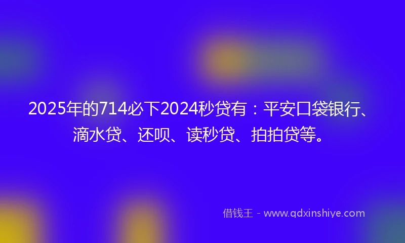 2025年的714必下2024秒贷有：平安口袋银行、滴水贷、还呗、读秒贷、拍拍贷等。