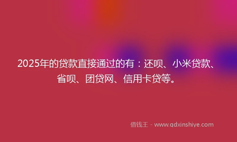2025年的贷款直接通过的有：还呗、小米贷款、省呗、团贷网、信用卡贷等。