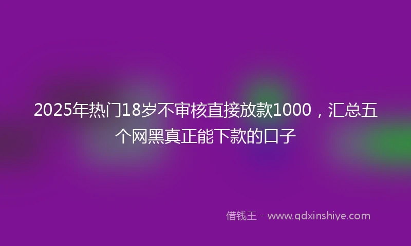 2025年热门18岁不审核直接放款1000，汇总五个网黑真正能下款的口子