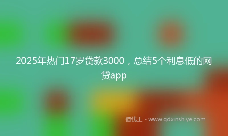 2025年热门17岁贷款3000，总结5个利息低的网贷app