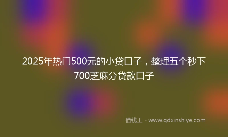 2025年热门500元的小贷口子，整理五个秒下700芝麻分贷款口子