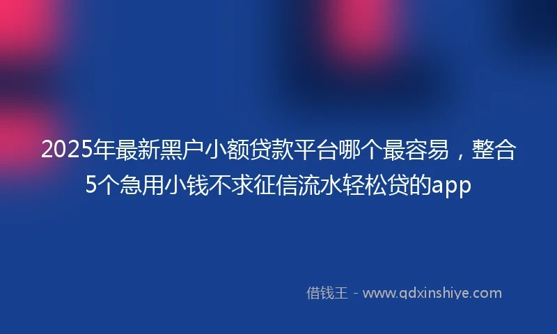 2025年最新黑户小额贷款平台哪个最容易，整合5个急用小钱不求征信流水轻松贷的app