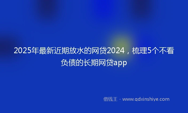 2025年最新近期放水的网贷2024，梳理5个不看负债的长期网贷app