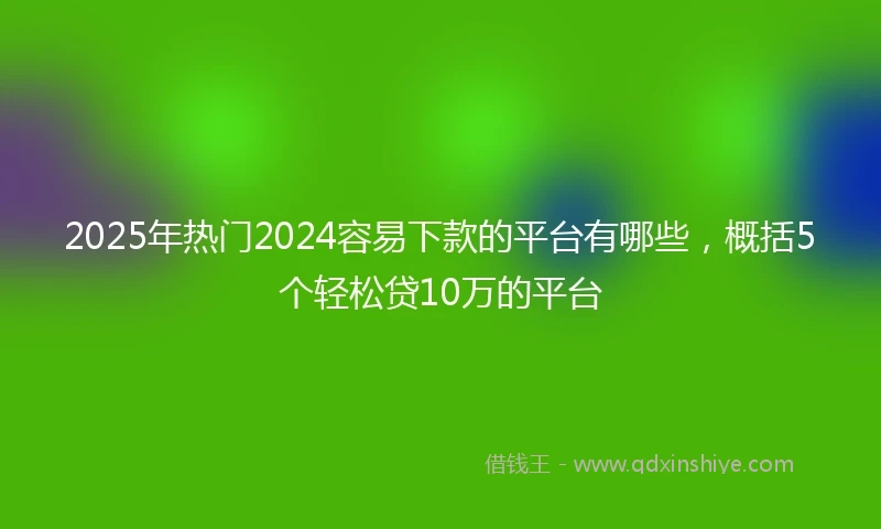 2025年热门2024容易下款的平台有哪些，概括5个轻松贷10万的平台