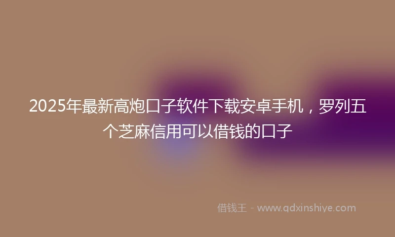 2025年最新高炮口子软件下载安卓手机，罗列五个芝麻信用可以借钱的口子