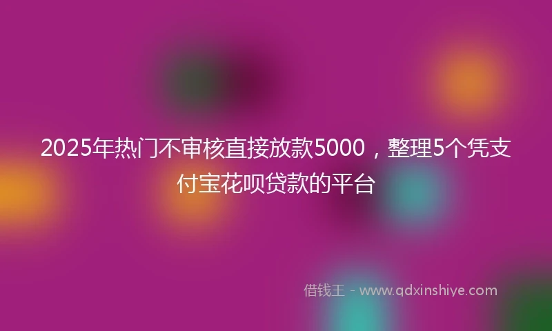 2025年热门不审核直接放款5000，整理5个凭支付宝花呗贷款的平台