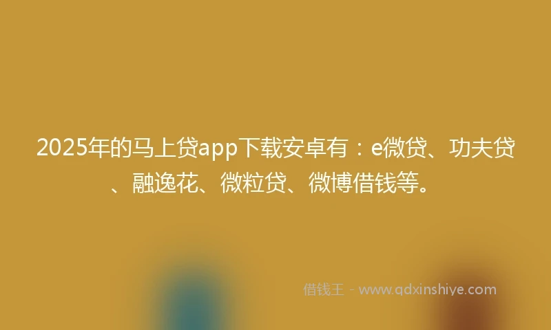 2025年的马上贷app下载安卓有：e微贷、功夫贷、融逸花、微粒贷、微博借钱等。