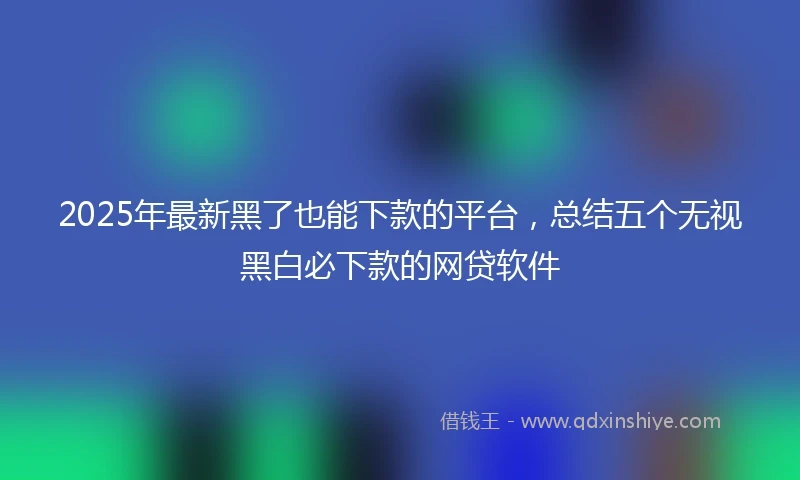 2025年最新黑了也能下款的平台，总结五个无视黑白必下款的网贷软件