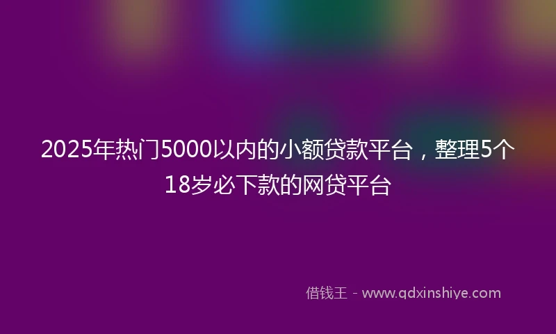 2025年热门5000以内的小额贷款平台，整理5个18岁必下款的网贷平台