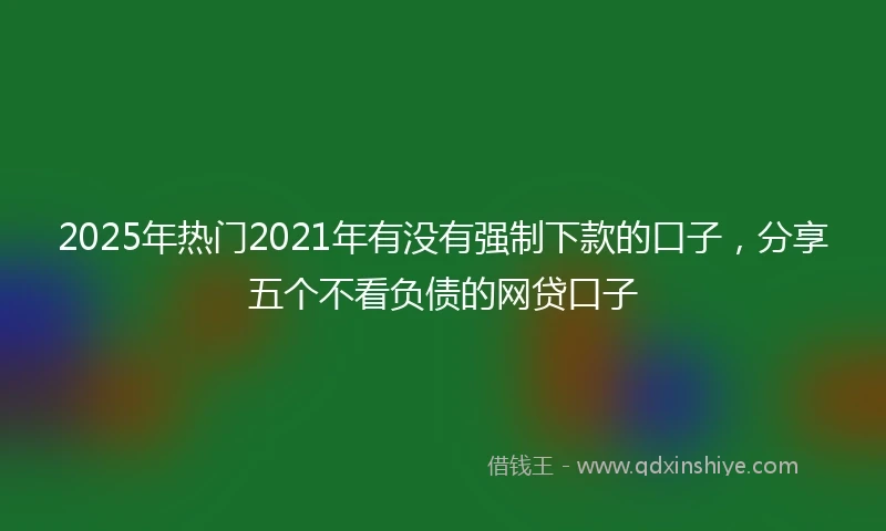 2025年热门2021年有没有强制下款的口子，分享五个不看负债的网贷口子