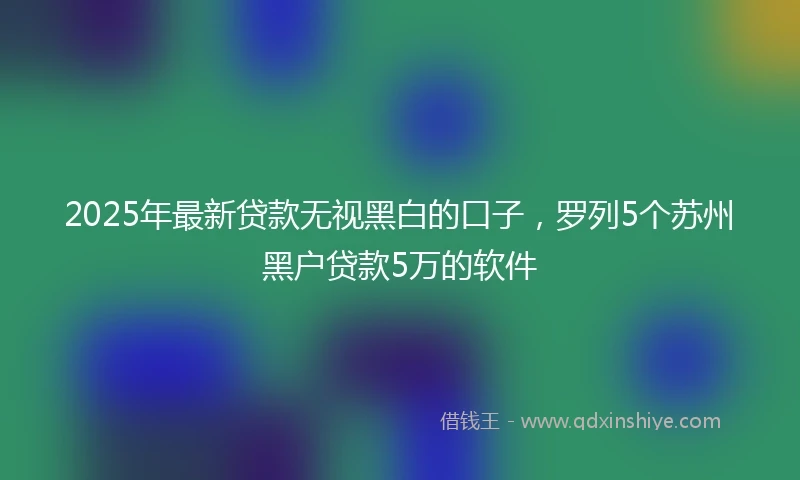 2025年最新贷款无视黑白的口子，罗列5个苏州黑户贷款5万的软件