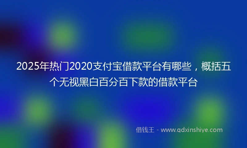 2025年热门2020支付宝借款平台有哪些，概括五个无视黑白百分百下款的借款平台