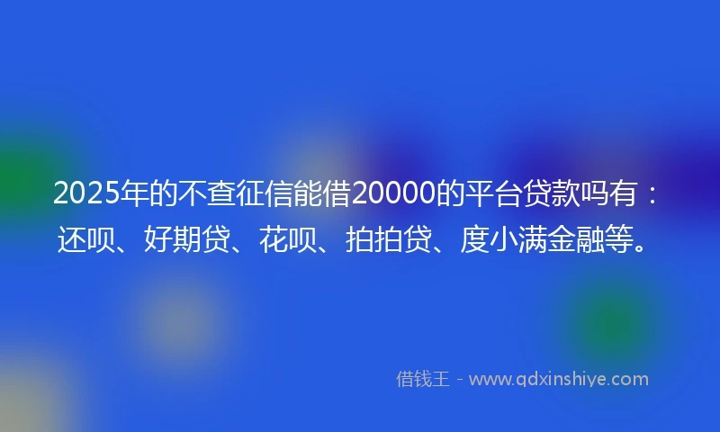 2025年的不查征信能借20000的平台贷款吗有：还呗、好期贷、花呗、拍拍贷、度小满金融等。